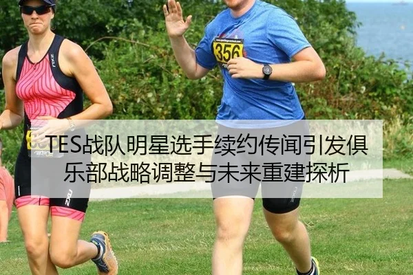 TES战队明星选手续约传闻引发俱乐部战略调整与未来重建探析